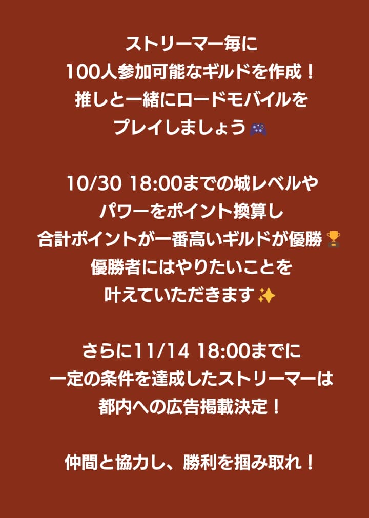 ストリーマーごとに100人参加可能なギルドを作成！推しと一緒にロードモバイルをプレイしましょう！10月30日18時までの城レベルやパワーをポイント換算し、合計ポイントが最も高いストリーマーが優勝！優勝者にはやりたいことを叶えていただきます！さらに11月14日18時までに一定の条件を達成したストリーマーは都内への広告掲載決定！仲間と協力し、勝利を掴み取れ！